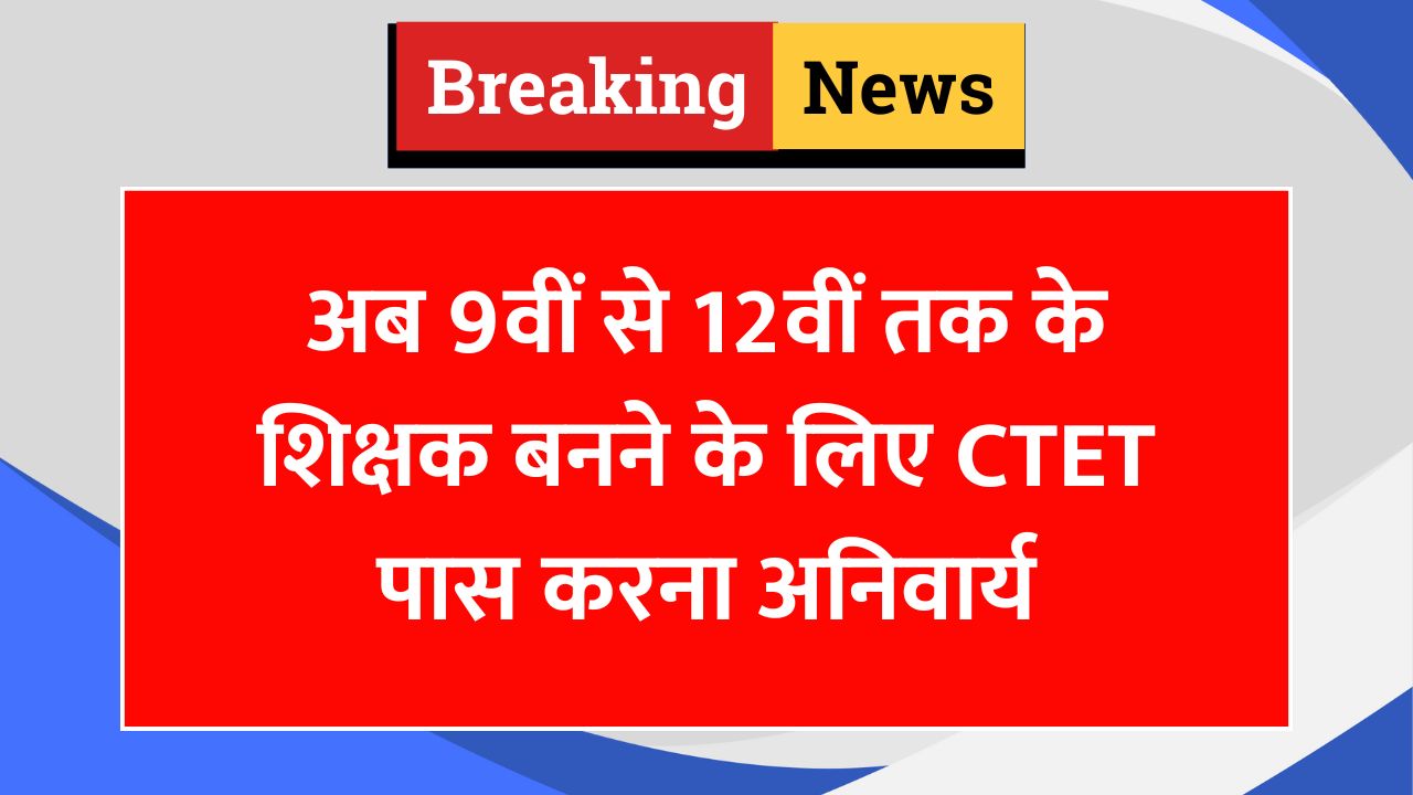 अब 9वीं से 12वीं तक के शिक्षक बनने के लिए CTET पास करना अनिवार्य